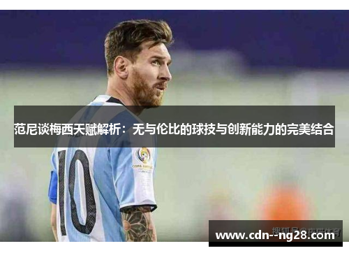 范尼谈梅西天赋解析：无与伦比的球技与创新能力的完美结合