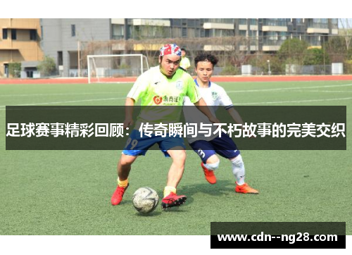 足球赛事精彩回顾：传奇瞬间与不朽故事的完美交织