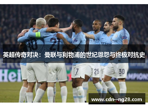 英超传奇对决：曼联与利物浦的世纪恩怨与终极对抗史