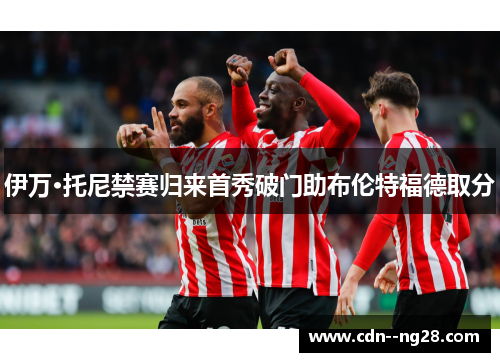 伊万·托尼禁赛归来首秀破门助布伦特福德取分 伊万·托尼禁赛归来首秀破门助布伦特福德取分