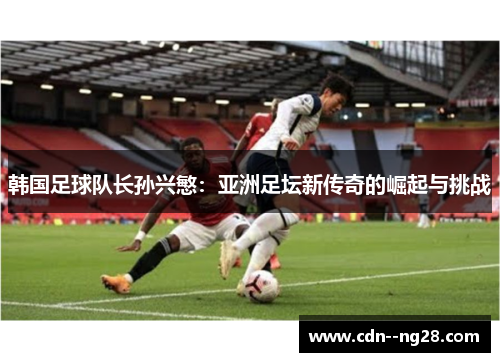 韩国足球队长孙兴慜：亚洲足坛新传奇的崛起与挑战