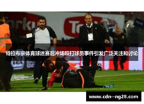 特拉布宗体育球迷赛后冲场殴打球员事件引发广泛关注和讨论 特拉布宗体育球迷赛后冲场殴打球员事件引发广泛关注和讨论