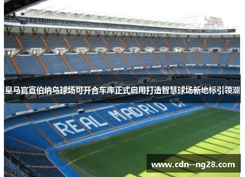 皇马官宣伯纳乌球场可开合车库正式启用打造智慧球场新地标引领潮 皇马官宣伯纳乌球场可开合车库正式启用打造智慧球场新地标引领潮