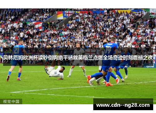 贝林厄姆欧洲杯读秒倒钩绝平拯救英格兰点燃全场奇迹时刻震撼之夜 贝林厄姆欧洲杯读秒倒钩绝平拯救英格兰点燃全场奇迹时刻震撼之夜