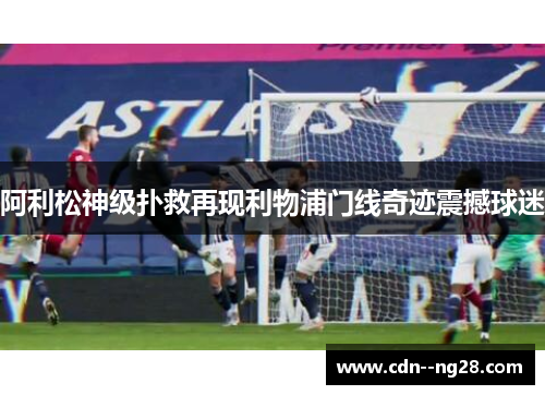 阿利松神级扑救再现利物浦门线奇迹震撼球迷 阿利松神级扑救再现利物浦门线奇迹震撼球迷