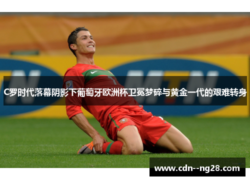 C罗时代落幕阴影下葡萄牙欧洲杯卫冕梦碎与黄金一代的艰难转身 C罗时代落幕阴影下葡萄牙欧洲杯卫冕梦碎与黄金一代的艰难转身