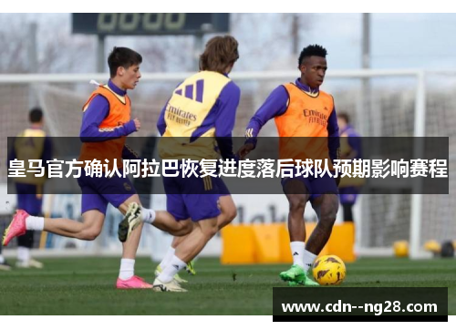 皇马官方确认阿拉巴恢复进度落后球队预期影响赛程 皇马官方确认阿拉巴恢复进度落后球队预期影响赛程